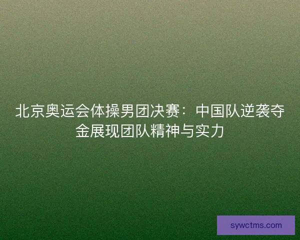 北京奥运会体操男团决赛：中国队逆袭夺金展现团队精神与实力