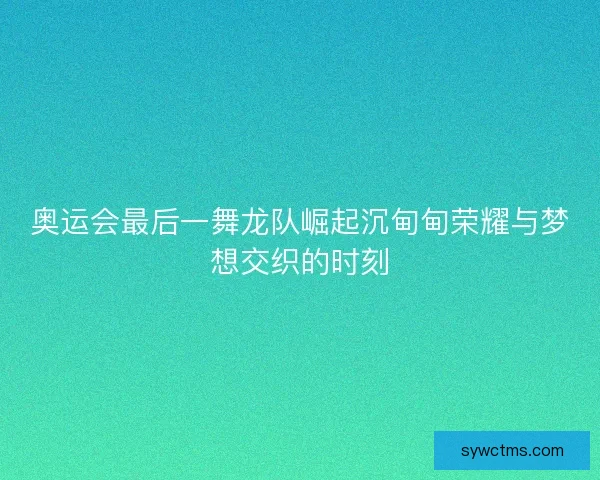 奥运会最后一舞龙队崛起沉甸甸荣耀与梦想交织的时刻
